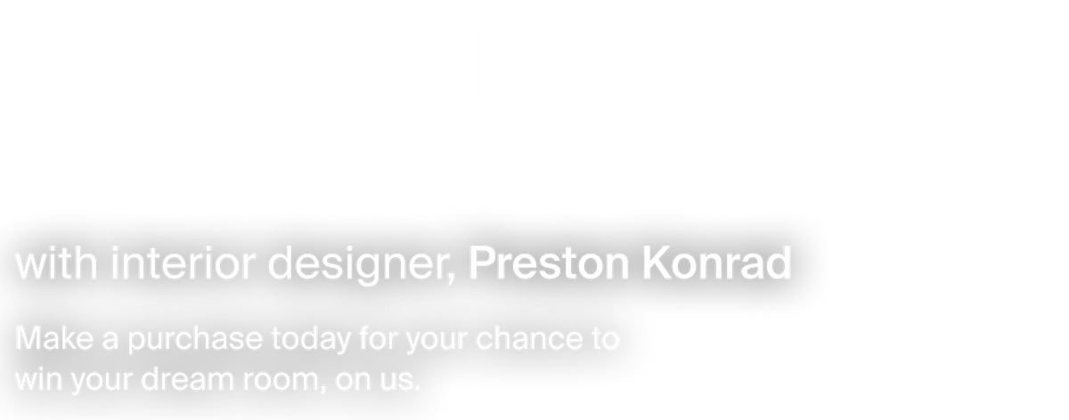 Win a $10000 room refresh with interior designer, Preston Konrad. Make a purchase today for your chance to win your dream room, on us.