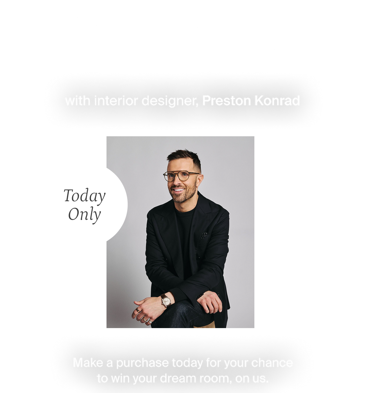 Win a $10000 room refresh with interior designer, Preston Konrad. Make a purchase today for your chance to win your dream room, on us.